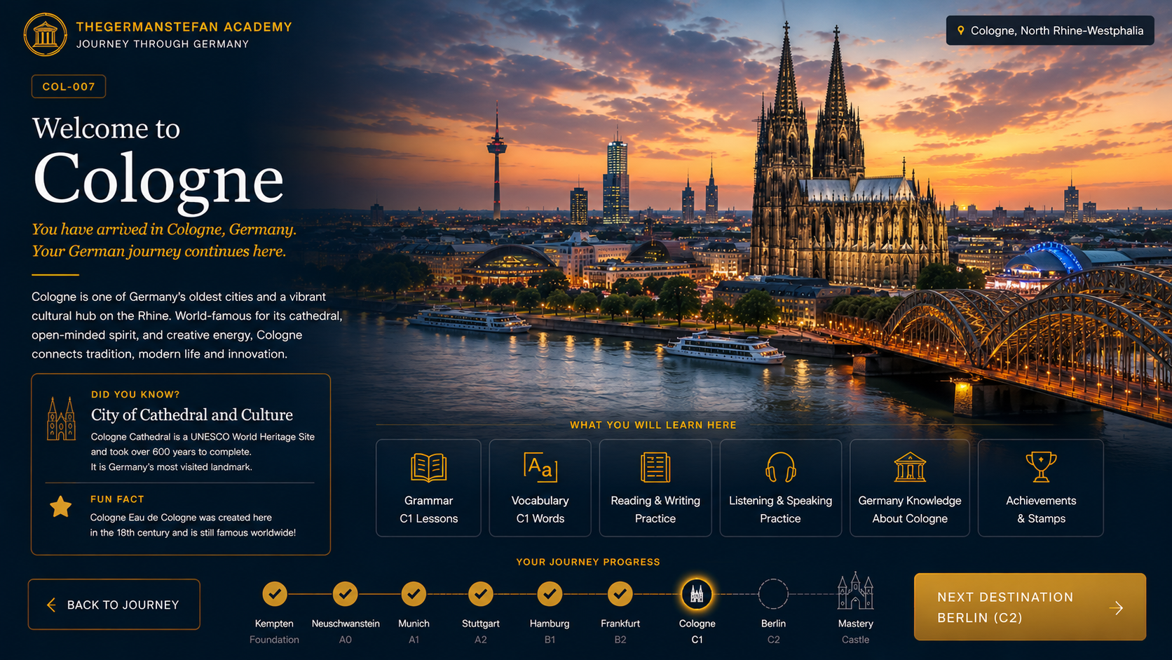 Welcome to Cologne — COL-007 · C1 Journey Destination · City of Cathedral and Culture. Cologne is home to the iconic Cologne Cathedral (UNESCO World Heritage Site), the Rhine River, the Hohenzollern Bridge, and is one of Germany's oldest and most vibrant cities.